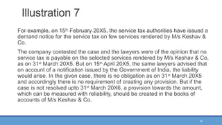 35
Illustration 7
For example, on 15th
February 20X5, the service tax authorities have issued a
demand notice for the service tax on few services rendered by M/s Keshav &
Co.
The company contested the case and the lawyers were of the opinion that no
service tax is payable on the selected services rendered by M/s Keshav & Co.
as on 31st
March 20X5. But on 15th
April 20X5, the same lawyers advised that
on account of a notification issued by the Government of India, the liability
would arise. In the given case, there is no obligation as on 31st
March 20X5
and accordingly there is no requirement of creating any provision. But if the
case is not resolved upto 31st
March 20X6, a provision towards the amount,
which can be measured with reliability, should be created in the books of
accounts of M/s Keshav & Co.
 