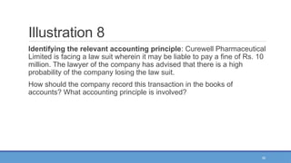 36
Illustration 8
Identifying the relevant accounting principle: Curewell Pharmaceutical
Limited is facing a law suit wherein it may be liable to pay a fine of Rs. 10
million. The lawyer of the company has advised that there is a high
probability of the company losing the law suit.
How should the company record this transaction in the books of
accounts? What accounting principle is involved?
 