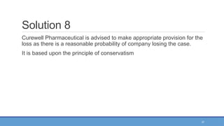 37
Solution 8
Curewell Pharmaceutical is advised to make appropriate provision for the
loss as there is a reasonable probability of company losing the case.
It is based upon the principle of conservatism
 