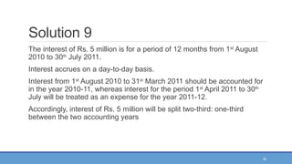 39
Solution 9
The interest of Rs. 5 million is for a period of 12 months from 1st
August
2010 to 30th
July 2011.
Interest accrues on a day-to-day basis.
Interest from 1st
August 2010 to 31st
March 2011 should be accounted for
in the year 2010-11, whereas interest for the period 1st
April 2011 to 30th
July will be treated as an expense for the year 2011-12.
Accordingly, interest of Rs. 5 million will be split two-third: one-third
between the two accounting years
 