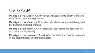 4
US GAAP
•Principle of regularity: GAAP-compliant accountants strictly adhere to
established rules and regulations.
•Principle of consistency: Consistent standards are applied throughout
the financial reporting process.
•Principle of sincerity: GAAP-compliant accountants are committed to
accuracy and impartiality.
•Principle of permanence of methods: Consistent procedures are used
in the preparation of all financial reports.
 