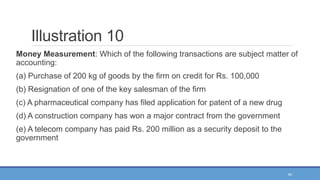 40
Illustration 10
Money Measurement: Which of the following transactions are subject matter of
accounting:
(a) Purchase of 200 kg of goods by the firm on credit for Rs. 100,000
(b) Resignation of one of the key salesman of the firm
(c) A pharmaceutical company has filed application for patent of a new drug
(d) A construction company has won a major contract from the government
(e) A telecom company has paid Rs. 200 million as a security deposit to the
government
 