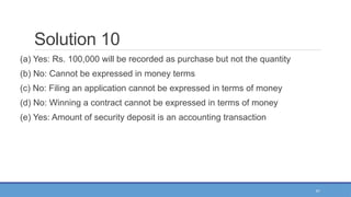 41
Solution 10
(a) Yes: Rs. 100,000 will be recorded as purchase but not the quantity
(b) No: Cannot be expressed in money terms
(c) No: Filing an application cannot be expressed in terms of money
(d) No: Winning a contract cannot be expressed in terms of money
(e) Yes: Amount of security deposit is an accounting transaction
 