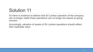 43
Solution 11
As there is evidence to believe that Sri Lankan operation of the company
are no longer viable these operations can no longer be viewed as going
concern.
Accordingly, valuation of assets of Sri Lankan operations should reflect
their realizable value
 