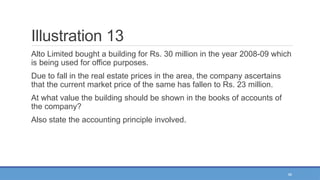 46
Illustration 13
Alto Limited bought a building for Rs. 30 million in the year 2008-09 which
is being used for office purposes.
Due to fall in the real estate prices in the area, the company ascertains
that the current market price of the same has fallen to Rs. 23 million.
At what value the building should be shown in the books of accounts of
the company?
Also state the accounting principle involved.
 
