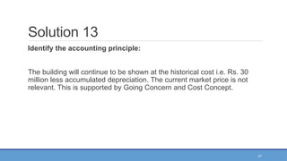 47
Solution 13
Identify the accounting principle:
The building will continue to be shown at the historical cost i.e. Rs. 30
million less accumulated depreciation. The current market price is not
relevant. This is supported by Going Concern and Cost Concept.
 