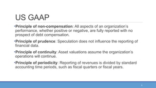 5
US GAAP
•Principle of non-compensation: All aspects of an organization’s
performance, whether positive or negative, are fully reported with no
prospect of debt compensation.
•Principle of prudence: Speculation does not influence the reporting of
financial data.
•Principle of continuity: Asset valuations assume the organization’s
operations will continue.
•Principle of periodicity: Reporting of revenues is divided by standard
accounting time periods, such as fiscal quarters or fiscal years.
 