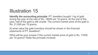 50
Illustration 15
Identify the accounting principle: PT Jewellers bought 1 kg of gold
during the year at the rate of Rs. 18000 per 10 grams. At the end of the
year, half of the gold is still unsold. The current market price of the gold is
Rs. 21,000 per 10 grams.
At what value the gold inventory should be shown in the financial
statements of PT Jewellers?
What will be your answer if the current market price of gold is Rs. 17000
per 10 grams? State the principle involved.
 