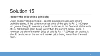 51
Solution 15
Identify the accounting principle:
Using conservatism principle – record probable losses and ignore
probable gains. If the current market price of the gold is Rs. 21,000 per
ten grams, the gold inventory should be shown in the financial statements
at Rs. 18,000 per gram being lower than the current market price. If
however the current market price of gold is Rs. 17,000 per ten grams, it
should be shown at the current market price being lower than the cost
price.
 