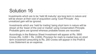 53
Solution 16
Investments which are to be ‘held till maturity’ are long term in nature and
will be shown at their cost of acquisition using ‘Cost Principle’. Any
unrealized gain will be ignored.
Investments which are ‘held for trading’ being short term in nature will be
shown at the ‘lower of the cost or market’ using Conservatism Principle.
Probable gains are ignored whereas probable losses are recorded.
Accordingly in the Balance Sheet Investment will appear at Rs. 5800
Crores (Rs. 3,200 + Rs. 2,600). Provision for mark to market loss on short
term investment amounting to Rs. 200 Crores will appear in the Profit &
Loss Statement as an expense.
 