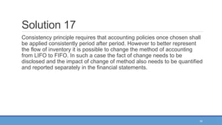 55
Solution 17
Consistency principle requires that accounting policies once chosen shall
be applied consistently period after period. However to better represent
the flow of inventory it is possible to change the method of accounting
from LIFO to FIFO. In such a case the fact of change needs to be
disclosed and the impact of change of method also needs to be quantified
and reported separately in the financial statements.
 