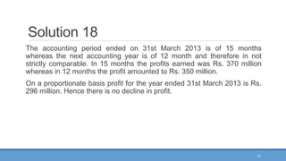 57
Solution 18
The accounting period ended on 31st March 2013 is of 15 months
whereas the next accounting year is of 12 month and therefore in not
strictly comparable. In 15 months the profits earned was Rs. 370 million
whereas in 12 months the profit amounted to Rs. 350 million.
On a proportionate basis profit for the year ended 31st March 2013 is Rs.
296 million. Hence there is no decline in profit.
 