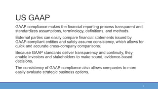 7
US GAAP
GAAP compliance makes the financial reporting process transparent and
standardizes assumptions, terminology, definitions, and methods.
External parties can easily compare financial statements issued by
GAAP-compliant entities and safely assume consistency, which allows for
quick and accurate cross-company comparisons.
Because GAAP standards deliver transparency and continuity, they
enable investors and stakeholders to make sound, evidence-based
decisions.
The consistency of GAAP compliance also allows companies to more
easily evaluate strategic business options.
 