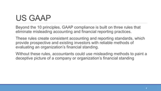 8
US GAAP
Beyond the 10 principles, GAAP compliance is built on three rules that
eliminate misleading accounting and financial reporting practices.
These rules create consistent accounting and reporting standards, which
provide prospective and existing investors with reliable methods of
evaluating an organization’s financial standing.
Without these rules, accountants could use misleading methods to paint a
deceptive picture of a company or organization’s financial standing
 