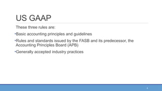 9
US GAAP
These three rules are:
•Basic accounting principles and guidelines
•Rules and standards issued by the FASB and its predecessor, the
Accounting Principles Board (APB)
•Generally accepted industry practices
 