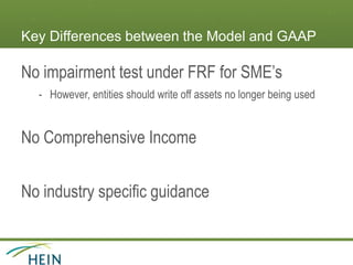 Key Differences between the Model and GAAP
No impairment test under FRF for SME’s
- However, entities should write off assets no longer being used
No Comprehensive Income
No industry specific guidance
 
