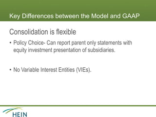 Key Differences between the Model and GAAP
Consolidation is flexible
• Policy Choice- Can report parent only statements with
equity investment presentation of subsidiaries.
• No Variable Interest Entities (VIEs).
 