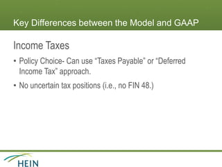 Key Differences between the Model and GAAP
Income Taxes
• Policy Choice- Can use “Taxes Payable” or “Deferred
Income Tax” approach.
• No uncertain tax positions (i.e., no FIN 48.)
 