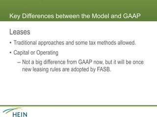 Key Differences between the Model and GAAP
Leases
• Traditional approaches and some tax methods allowed.
• Capital or Operating
– Not a big difference from GAAP now, but it will be once
new leasing rules are adopted by FASB.
 