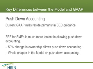 Key Differences between the Model and GAAP
Push Down Accounting
Current GAAP rules reside primarily in SEC guidance.
FRF for SMEs is much more lenient in allowing push down
accounting.
- 50% change in ownership allows push down accounting.
- Whole chapter in the Model on push down accounting.
 