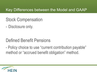 Key Differences between the Model and GAAP
Stock Compensation
- Disclosure only.
Defined Benefit Pensions
- Policy choice to use “current contribution payable”
method or “accrued benefit obligation” method.
 