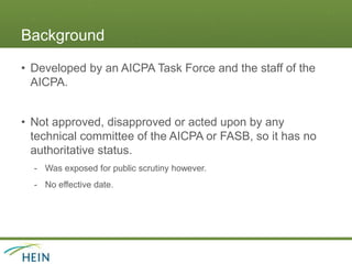 Background
• Developed by an AICPA Task Force and the staff of the
AICPA.
• Not approved, disapproved or acted upon by any
technical committee of the AICPA or FASB, so it has no
authoritative status.
- Was exposed for public scrutiny however.
- No effective date.
 