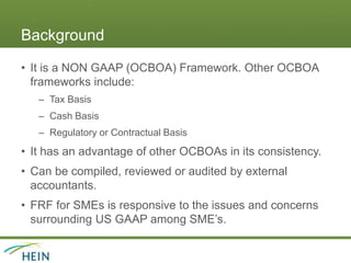 Background
• It is a NON GAAP (OCBOA) Framework. Other OCBOA
frameworks include:
– Tax Basis
– Cash Basis
– Regulatory or Contractual Basis
• It has an advantage of other OCBOAs in its consistency.
• Can be compiled, reviewed or audited by external
accountants.
• FRF for SMEs is responsive to the issues and concerns
surrounding US GAAP among SME’s.
 