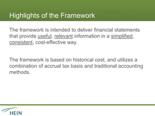 Highlights of the Framework
The framework is intended to deliver financial statements
that provide useful, relevant information in a simplified,
consistent, cost-effective way.
The framework is based on historical cost, and utilizes a
combination of accrual tax basis and traditional accounting
methods.
 