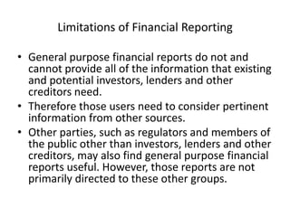 Limitations of Financial Reporting
• General purpose financial reports do not and
cannot provide all of the information that existing
and potential investors, lenders and other
creditors need.
• Therefore those users need to consider pertinent
information from other sources.
• Other parties, such as regulators and members of
the public other than investors, lenders and other
creditors, may also find general purpose financial
reports useful. However, those reports are not
primarily directed to these other groups.
 