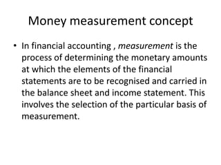 Money measurement concept
• In financial accounting , measurement is the
process of determining the monetary amounts
at which the elements of the financial
statements are to be recognised and carried in
the balance sheet and income statement. This
involves the selection of the particular basis of
measurement.
 