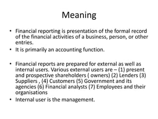 Meaning
• Financial reporting is presentation of the formal record
of the financial activities of a business, person, or other
entries.
• It is primarily an accounting function.
• Financial reports are prepared for external as well as
internal users. Various external users are – (1) present
and prospective shareholders ( owners) (2) Lenders (3)
Suppliers , (4) Customers (5) Government and its
agencies (6) Financial analysts (7) Employees and their
organisations
• Internal user is the management.
 