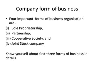 Company form of business
• Four important forms of business organisation
are -
(i) Sole Proprietorship,
(ii) Partnership,
(iii) Cooperative Society, and
(iv) Joint Stock company
Know yourself about first three forms of business in
details.
 