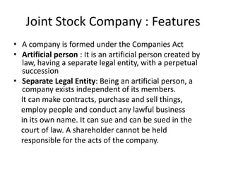 Joint Stock Company : Features
• A company is formed under the Companies Act
• Artificial person : It is an artificial person created by
law, having a separate legal entity, with a perpetual
succession
• Separate Legal Entity: Being an artificial person, a
company exists independent of its members.
It can make contracts, purchase and sell things,
employ people and conduct any lawful business
in its own name. It can sue and can be sued in the
court of law. A shareholder cannot be held
responsible for the acts of the company.
 