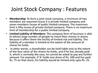 Joint Stock Company : Features
• Membership: To form a joint stock company, a minimum of two
members are required incase it is private limited company and
seven members incase of public limited company. The maximum
limit is fifty incase of private limited company. There is no maximum
limit of membership for a public limited company.
• Limited Liability of Members: The company form of business is able
to attract large number of people to invest their money in shares
because it offers them the facility of limited risk and liability. The
liability of a member is limited to the extent of the amount of
shares he holds.
• In other words, a shareholder can be held liable only to the extent
of the face value of the shares he holds, and if he has already paid
it, which is normally the case, he cannot be asked to pay any further
amount. For example, if ‘A’ holds one share of Rs. 100 and has paid
Rs. 75 on that share, his liability would be limited only upto Rs. 25.
 