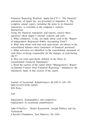 Financial Reporting Problem: Apple Inc.CT7.1 The financial
statements of Apple Inc. are presented in Appendix A. The
complete annual report, including the notes to its financial
statements, is available at the company’s website.
Instructions
Using the financial statements and reports, answer these
questions about Apple’s internal controls and cash.
a. What comments, if any, are made about cash in the “Report
of Independent Registered Public Accounting Firm”?
b. What data about cash and cash equivalents are shown in the
consolidated balance sheet (statement of financial position)?
c. What activities are identified in the consolidated statement of
cash flows as being responsible for the changes in cash during
2017?
d. How are cash equivalents defined in the Notes to
Consolidated Financial Statements?
e. Read the section of the report titled “Management’s Report
on Internal Control Over Financial Reporting.” Summarize the
statements made in that section of the report.
Journal of Vocational Rehabilitation 46 (2017) 149–158
DOI:10.3233/JVR-160851
IOS Press
149
Impairment, demographics and competitive
employment in vocational rehabilitation
John O’Neilla,∗ , Walter Kaczetowb, Joseph Pfallerc and Jay
Verkuilenb
a Kessler Foundation, East Hanover, NJ, USA
 