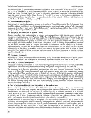 ©Center for Contemporary Research www.ijbmcnet.com
12
This error is created by assumptions and estimates—the basis of the accrual—and it should be corrected (Hashim,
2012). One of the functions of the accrual-basis accounting tool is the ability to provide the forecasting of better
future cash flows. When the current net income is informative about future cash flows‘ performance, financial
reporting quality is deemed higher (Hope, Thomas & Vyas, 2011). In some of the literature, studies assess the
quality of financial reporting when these two accrual models have been adopted—Dechow et al. (1995) model,
and Kothari et al. (2005) model (Gajevszky, 2015).
3.3 Beneish Model or “M-Score,”
This approach is considered as a direct measure of the quality of financial information. The M-Score uses eight
variables and these variables are based on quantitative accounting metrics such as the number of sales in accounts
receivable. Also, the M-Score shows the level of an entity‘s reported earnings and how they are likely to be
manipulated by management (Pounder, 2013).
3.4 Indexes (or scores) method of Internal Control
Finance researchers often use this method to measure the presence of items in the internal control system. It is
considered a valid measuring tool (Prencipe, 2004). The method contains a description of elements that are
selected in accordance with the research representativeness in the system to be measured. The score ―1‖ for the
item that needs to be measured qualifies as relevant, and a score of ―0‖ qualifies as not relevant. After scores have
been assigned, they can be compared to one another. This process allows for creating groups and testing variables
by the scores received. Thus, to compare information in disclosures, various aspects—e.g. reliability,
representativeness, relevance, and accessibility—have been measured through this tool. Hence, this index permits
measurement of the quality of reporting systems and financial disclosures when using a sample of listed
companies. As a result, the better the internal reporting quality is, the better the quality of financial reporting
should be (Lius, 2011).
3.5 Persistence of Accruals
Persistence of Accruals is a measure of financial reporting quality. This test has the advantages of precise controls
for cash flow persistence, not just relying on measures that are unobservable (Walker, Zeng, & Lee, 2013).
3.6 Degree of Earnings Management
The degree of earnings management is often measured using management discretion over accruals, and faithful
representation is measured using the negative of earnings management through accrual (Choi & Pae2011).
To summarize, in the literature, some of the studies suggest using more than one measurement, based on the
nature of the factors that need to be measured. Some of the situations require using more measurements because
of the large-scale of their samples; and some of the tools will not cover all the factors associated with financial
reporting quality. Also, the use of multiple proxies supports generalizing results (Dechow, Ge, and Schrand
2010). Moreover, using alternative measures reduces the possibility that other measures may not demonstrate
(Givoly 2010). To illustrate this point, some studies need to employ measures to highlight several dimensions of
the financial reporting quality at the same time, such as applying accruals persistence, cash flow predictability,
and accruals quality (Chen 2011).
4. Gaps in the Existing Literature and Suggestions for Future Research
This research recognized some instances of insufficient information and some gaps in the existing literature. For
example, the size of some study samples is not big enough to draw reasonable conclusions. In addition, the board
size just shows the connection with the quality of financial reporting in corporate governance as an influence
(Honu & Gajevszky, 2014). This indicates that there should be further research on the corporate governance factor
to emphasis how it affects the quality of financial reporting. By increasing and expanding samples‘ sizes, the
ability to compare the level of information quality among other industries (Hashim, 2012).
Another limitation of studies reviewed in this paper is the inaccessibility of some data that is related to the
accounting and auditing in the markets—especially emerging markets. This also restricts the ability to take into
account some other possible indicators that might be essential for assessing the financial reporting quality, such as
earnings forecasts and other useful ratios of firms. Also, the availability of data throughout the years would
support the importance of being consistent in evaluating the quality of financial reporting in different periods.
 