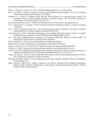 ©Center for Contemporary Research www.ijbmcnet.com
14
Hope, O., Thomas, W., & Vyas, D. (2011). Financial Reporting Quality in U.S. Private Firms.
Klai, N., & Omri, A. (2011). Corporate Governance and Financial Reporting Quality: The Case of Tunisian
Firms. International Business Research, (1913-9004).
Krishnan, G. V., and G. Visvanathan. 2008. Does the SOX definition of an accounting expert matter? The
association between audit committee directors' accounting expertise and accounting conservatism.
Contemporary Accounting Research 25(3): 827-857.
LaFond, Ryan and Watts, Ross L., (2008). The Information Role of Conservatism. Accounting Review
Lee, C., Rose-Green, E., & Huang, H. (2012). CEO Age and Financial Reporting Quality. American Accounting
Association.
Lius, F. (2011). Opening the ―black box‖: How internal reporting systems contribute to the quality of Abstract
financial disclosure. Journal of Applied Accounting, (0967-5426).
Lvana, M; Ana O., (2013). Information Technology and Accounting Information System‘s Quality in Croatian
Middle and Large Companies. Journal of information and Organizational Sciences
New York Stock Exchange/National Association of Securities (1999) Blue Ribbon Committee (BRC) on
Improving the Effectiveness of Corporate Audit Committees.
Pietro P & Alfred W, (2011) Earnings Quality Metrics and What They Measure
Pounder, B. (Ed.). (2013). Measuring Accounting Quality. STRATEGIC FINANCE.
Tang, Q., Chen, H., & Lin, Z. (2012). How to Measure Country level Financial Reporting Quality?
Thomson, S, (2005), Acquiring, Developing and implementing Accounting Information systems
Usman, S. H. (2013). Financial reporting quality, does monitoring characteristics matter? An empirical analysis of
Nigerian manufacturing sector. The Business and Management Review, 3(2), 148–161.
Walker, M., Zeng, C., & Lee, E. (2013). Does IFRS Convergence Affect Financial Reporting Quality in China?
The Association of Chartered Certified Accountants.
Willekens, M. (2008). Effects of external auditing in privately held companies: Empirical evidence from Belgium.
Working paper series.
Zang, Yoonseok; KIM, Jae B.; SEGAL, Benjamin; and SEGAL, Dan.(2013).The Triangular Relationship
Between Audit Committee Characteristics, Audit Inputs, and Financial Reporting Quality. Research
Collection School Of Accountancy.
 