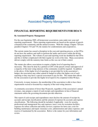 FINANCIAL REPORTING REQUIREMENTS FOR HOA’S
By Associated Property Management

For the year beginning 2005, all homeowner associations came under new year-end
reporting requirements. These reporting requirements are based on the amount of parcels
contained in the community and the annual revenues. With this change, Chapter 720 now
parallels Chapters 718 and 719, the statutes for condominiums and cooperatives.

The current statute has caused a disruption in the year-end reporting process, as the CPAs
do not have the auditors and staffs to perform the audits and reviews within the 60 day
reporting requirement. The volume of year-end reporting work has doubled for the CPAs
and this is further complicated with their regular tax work at this time. Many associations
did not comply with the statutory time limits as this was out of their control.

The statute also allows associations to require a higher level of reporting than is
necessary. This must be done by a petition of 20% of the parcels owners and approval of
a majority of the total voting interests of the community would be required. In addition
to the above, if this higher level of reporting is not provided for in the association’s
budget, the association may either amend its budget to reflect the higher cost of such
reporting or they may have a special assessment to pay for this. The statute then allows
for the association to provide this higher level report to be completed within 90 days.

Conversely, in many instances, the membership of the association is able to have these
requirements waived or lessened by a majority of the total voting interests.

A community association of fewer than 50 parcels, regardless of the association’s annual
revenues, may prepare a report of cash receipts and expenditures in lieu of financial
statements unless the governing documents provide otherwise.

This report of cash receipts and expenditures must disclose the amount of receipts by
accounts and receipt classifications and the amount of expenses by accounts and expense
classifications. The following should be included, if applicable: costs for security,
professional and management fees and expenses; taxes; costs for recreation facilities;
expenses for refuse collection and utility services; expenses for lawn care; costs for
building maintenance and repair; insurance costs; administration and salary expenses; and
reserves if maintained by the association. Below is the statute for your information and
review.
 