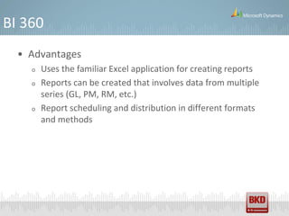 BI 360
  • Advantages
    o   Uses the familiar Excel application for creating reports
    o   Reports can be created that involves data from multiple
        series (GL, PM, RM, etc.)
    o   Report scheduling and distribution in different formats
        and methods
 