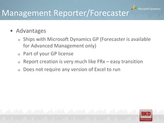 Management Reporter/Forecaster
 • Advantages
   o   Ships with Microsoft Dynamics GP (Forecaster is available
       for Advanced Management only)
   o   Part of your GP license
   o   Report creation is very much like FRx – easy transition
   o   Does not require any version of Excel to run
 