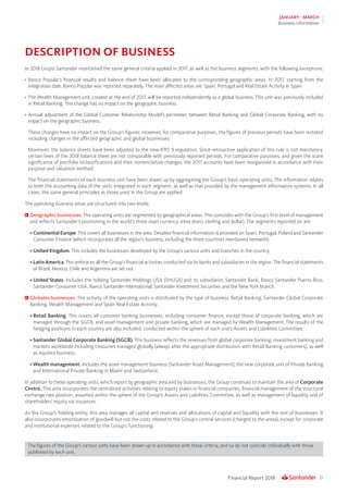 21Financial Report 2018
JANUARY - MARCH
Business information
DESCRIPTION OF BUSINESS
In 2018 Grupo Santander maintained the same general criteria applied in 2017, as well as the business segments, with the following exceptions:
•	Banco Popular’s financial results and balance sheet have been allocated to the corresponding geographic areas. In 2017, starting from the
integration date, Banco Popular was reported separately. The main affected areas are: Spain, Portugal and Real Estate Activity in Spain.
•	The Wealth Management unit, created at the end of 2017, will be reported independently as a global business. This unit was previously included
in Retail Banking. This change has no impact on the geographic business.
•	Annual adjustment of the Global Customer Relationship Model’s perimeter, between Retail Banking and Global Corporate Banking, with no
impact on the geographic business.
These changes have no impact on the Group’s figures. However, for comparative purposes, the figures of previous periods have been restated
including changes in the affected geographic and global businesses.
Moreover, the balance sheets have been adjusted to the new IFRS 9 regulation. Since retroactive application of this rule is not mandatory,
certain lines of the 2018 balance sheet are not comparable with previously reported periods. For comparative purposes, and given the scant
significance of portfolio reclassifications and their nomenclature changes, the 2017 accounts have been reorganised in accordance with their
purpose and valuation method.
The financial statements of each business unit have been drawn up by aggregating the Group’s basic operating units. The information relates
to both the accounting data of the units integrated in each segment, as well as that provided by the management information systems. In all
cases, the same general principles as those used in the Group are applied.
The operating business areas are structured into two levels:
	Geographic businesses. The operating units are segmented by geographical areas. This coincides with the Group’s first level of management
and reflects Santander’s positioning in the world’s three main currency areas (euro, sterling and dollar). The segments reported on are:
•	Continental Europe. This covers all businesses in the area. Detailed financial information is provided on Spain, Portugal, Poland and Santander
Consumer Finance (which incorporates all the region’s business, including the three countries mentioned herewith).
•	United Kingdom. This includes the businesses developed by the Group’s various units and branches in the country.
•	Latin America. This embraces all the Group’s financial activities conducted via its banks and subsidiaries in the region. The financial statements
of Brazil, Mexico, Chile and Argentina are set out.
•	United States. Includes the holding Santander Holdings USA (SHUSA) and its subsidiaries Santander Bank, Banco Santander Puerto Rico,
Santander Consumer USA, Banco Santander International, Santander Investment Securities and the New York branch.
	Globales businesses. The activity of the operating units is distributed by the type of business: Retail Banking, Santander Global Corporate
Banking, Wealth Management and Spain Real Estate Activity.
•	Retail Banking. This covers all customer banking businesses, including consumer finance, except those of corporate banking, which are
managed through the SGCB, and asset management and private banking, which are managed by Wealth Management. The results of the
hedging positions in each country are also included, conducted within the sphere of each one’s Assets and Liabilities Committee.
•	Santander Global Corporate Banking (SGCB). This business reflects the revenues from global corporate banking, investment banking and
markets worldwide including treasuries managed globally (always after the appropriate distribution with Retail Banking customers), as well
as equities business.
•	Wealth management. Includes the asset management business (Santander Asset Management), the new corporate unit of Private Banking
and International Private Banking in Miami and Switzerland.
In addition to these operating units, which report by geographic area and by businesses, the Group continues to maintain the area of Corporate
Centre. This area incorporates the centralised activities relating to equity stakes in financial companies, financial management of the structural
exchange rate position, assumed within the sphere of the Group’s Assets and Liabilities Committee, as well as management of liquidity and of
shareholders’ equity via issuances.
As the Group’s holding entity, this area manages all capital and reserves and allocations of capital and liquidity with the rest of businesses. It
also incorporates amortisation of goodwill but not the costs related to the Group’s central services (charged to the areas), except for corporate
and institutional expenses related to the Group’s functioning.
The figures of the Group’s various units have been drawn up in accordance with these criteria, and so do not coincide individually with those
published by each unit.
 