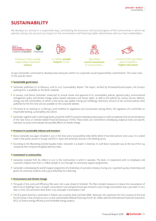 39Financial Report 2018
JANUARY - MARCH
Sustainability
SUSTAINABILITY
Presence in the socially
responsible investment
indices
183 million
social investment
in communities ..
2.1 million people
helped in 2017
... of which EUR 129 million
were invested in
higher education
We develop our activity in a responsible way, contributing the economic and social progress of the communities in which we
operate, taking into account our impact on the environment and fostering stable relationships with our main stakeholders.
Grupo Santander continued to develop new measures within its corporate social responsibility commitment. The main ones
in the quarter were:
	Sustainable governance
	 Santander published on 16 February 2018 its 2017 Sustainability Report. The report, verified by PricewaterhouseCoopers, the Group’s
auditing firm, is available on the Bank’s website.
	In January 2018 Banco Santander conducted its annual review and approval of its sustainability policies: general policy, environmental
management policy and climate change, policy toward volunteers and human rights, as well as the policies for various sectors: defence,
energy and soft commodities, to which a new sector was added: mining and metallurgy. Moreover, extracts of the sectorial policies were
published for the first time and are available on the corporate website.
	 The board at its meeting on 13 February 2018 modified its regulations and incorporated, among others, the regulation of a committee on
responsible banking, sustainability and culture.
	 Santander,togetherwith15otherlargebanks,joinedtheUNEPFIinitiativetodevelopapilotprojectinordertoimplementtherecommendations
of the Task Force on Climate-related Financial Disclosure (TCFD). These banks are committed to developing analytical tools and specific
indicators to assess and evaluate the possible effects of climate change.
	Presence in sustainable indexes and investors
	 Banco Santander was again included in 2017 in the Dow Jones Sustainability Index (DJSI), where it has been present since 2000. It is ranked
ninth in the world, second in Europe and first in Spain and achieved a bronze in the banking sector.
	 According to the Bloomberg Gender-Equality Index, Santander is a leader in diversity. In 2018 Banco Santander was at the top of the 104
companies that comprise the global diversity index.
	Investment in communities
	Santander invested EUR 183 million in 2017 in the communities in which it operates. The Bank, in cooperation with its employees and
customers, helped more than 2.1 million people in 2017 through its community support programmes.
	 Santander is developing the world’s largest programme of scholarships of a private company. During 2017, it granted 39,069 scholarships and
grants for university students and 5,793 scholarships for e-learning.
	Environment and climate change
	 The goals of the 2016-2018 Efficiency Plan were met a year ahead of schedule. The Plan included measures to reduce the consumption of
electricity in buildings (-9%), cut paper consumption (-4%) and greenhouse gas emissions (-9%). Energy consumption was 4.4% lower in 2017
than in 2016, CO2 emissions were down 12.9% and paper consumption 11.6%.
	 The first green bond by a retail bank in Poland, was issued by Bank Zachodni WBK. Moreover, this represents the first issuance of this kind
for the Group. It was carried out via a 10-year subordinated bilateral financing of EUR 136 million with the International Financial Corporation
(IFC), to finance energy efficiency and renewable energy projects.
 