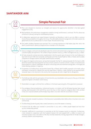 5Financial Report 2018
JANUARY - MARCH
Santander aim
SANTANDER AIM
	Plans were designed to maximise our strengths and improve the opportunities identified in the latest global
engagement survey.
	 MyContribution, the performance management model for driving transformation, continued. The first phase was
carried out in January, setting the individualised priorities.
	A collaboration agreement was signed between Santander and Workday in order to put into effect a common
Human Resources platform throughout the Group. This will enable enhanced management of the talent pool at the
global level and of our professionals in a more Simple, Personal and Fair way.
	The Leaders Academy Experience was launched. This is a training experience to help leaders play their role in the
Bank’s transformation, speed up change and be an example in this new phase.
	 Various strategies continued to be developed under the commercial transformation programme in order to improve
customer loyalty and experience. The number of loyal customers rose by 3.3 million and digital ones by 5.2 million.
	 Of note among the commercial actions implemented in the first quarter were the launch of the 1|2|3 Profesional in
Spain (the first joint offer from Santander and Popular) and of the Trusted Profile for SMEs in Poland, which enables
companies to manage incidents with public administrations remotely.
	 As regards the digital transformation, we launched Santander One Pay FX, making Santander the first bank to offer
blockchain-based international payment services to retail customers in several countries. Cockpit, an innovative auto
finance platform, in Brazil; CrediSimples, the app for contracting funds and retirement savings plans, in Portugal; and
Online Banking individuos in Argentina.
	 In payments via mobile phone, we launched Garmin Pay in Poland, which enables payments to be made using a
smartwatch connected to a MasterCard card and Súper Movil in Mexico, a sales channel for pre-approved loans.
Santander Spain is the only bank in the country that incorporates all cards in Apple Pay for all segments.
	 The AGM was held, with the participation of more than 660,000 shareholders and a quorum of 64.55% of the share
capital, the highest in the Bank’s recent history.
	 Shareholders once again confirmed their confidence in the board, approving 98% of the agreements proposed.
	 The prestigious financial publication, Institutional Investor, in its latest 2018 The All-Europe Executive Team annual
ranking, rated Santander’s CEO and CFO as one of the Top 3 in their respective categories (Best CEOs and Best
CFOs). Our corporate website and the Analyst Days held in 2017 were rated the second best in Europe.
	 Banco Santander renewed its presence in the Dow Jones Sustainability Index (DJSI), where it has been since 2000
continuously.
	 The Bloomberg Gender-Equality Index ranked Santander as one of the leaders in diversity.
	A total of EUR 183 million was invested in communities in 2017, with 2.1 million people helped and more than
44,000 scholarships granted.
	Santander reaffirmed its commitment to universities at the first European summit on education. Furthermore,
it also renewed its cooperation with the Fundación General CSIC and assigned EUR 1.5 million to research and
innovation projects and a new edition of the W30 and W50 leadership training programmes for female managers,
university students and entrepreneurs.
People
Customers
Shareholders
Communities
 
