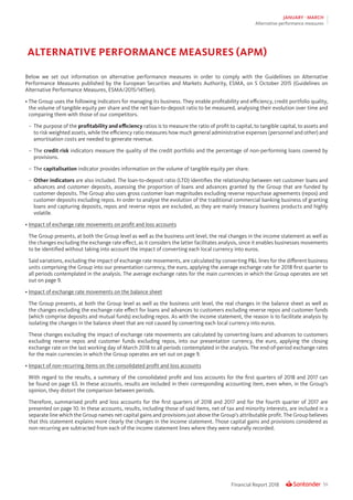 59Financial Report 2018
JANUARY - MARCH
Alternative performance measures
Below we set out information on alternative performance measures in order to comply with the Guideliines on Alternative
Performance Measures published by the European Securities and Markets Authority, ESMA, on 5 October 2015 (Guidelines on
Alternative Performance Measures, ESMA/2015/1415en).
•	The Group uses the following indicators for managing its business. They enable proﬁtability and eﬃciency, credit portfolio quality,
the volume of tangible equity per share and the net loan-to-deposit ratio to be measured, analysing their evolution over time and
comparing them with those of our competitors.
–	 The purpose of the proﬁtability and eﬃciency ratios is to measure the ratio of proﬁt to capital, to tangible capital, to assets and
to risk weighted assets, while the eﬃciency ratio measures how much general administrative expenses (personnel and other) and
amortisation costs are needed to generate revenue.
–	The credit risk indicators measure the quality of the credit portfolio and the percentage of non-performing loans covered by
provisions.
–	The capitalisation indicator provides information on the volume of tangible equity per share.
–	Other indicators are also included. The loan-to-deposit ratio (LTD) identiﬁes the relationship between net customer loans and
advances and customer deposits, assessing the proportion of loans and advances granted by the Group that are funded by
customer deposits. The Group also uses gross customer loan magnitudes excluding reverse repurchase agreements (repos) and
customer deposits excluding repos. In order to analyse the evolution of the traditional commercial banking business of granting
loans and capturing deposits, repos and reverse repos are excluded, as they are mainly treasury business products and highly
volatile.
•	Impact of exchange rate movements on profit and loss accounts
	 The Group presents, at both the Group level as well as the business unit level, the real changes in the income statement as well as
the changes excluding the exchange rate eﬀect, as it considers the latter facilitates analysis, since it enables businesses movements
to be identiﬁed without taking into account the impact of converting each local currency into euros.
	 Said variations, excluding the impact of exchange rate movements, are calculated by converting PL lines for the different business
units comprising the Group into our presentation currency, the euro, applying the average exchange rate for 2018 first quarter to
all periods contemplated in the analysis. The average exchange rates for the main currencies in which the Group operates are set
out on page 9.
•	Impact of exchange rate movements on the balance sheet
	 The Group presents, at both the Group level as well as the business unit level, the real changes in the balance sheet as well as
the changes excluding the exchange rate eﬀect for loans and advances to customers excluding reverse repos and customer funds
(which comprise deposits and mutual funds) excluding repos. As with the income statement, the reason is to facilitate analysis by
isolating the changes in the balance sheet that are not caused by converting each local currency into euros.
	 These changes excluding the impact of exchange rate movements are calculated by converting loans and advances to customers
excluding reverse repos and customer funds excluding repos, into our presentation currency, the euro, applying the closing
exchange rate on the last working day of March 2018 to all periods contemplated in the analysis. The end-of-period exchange rates
for the main currencies in which the Group operates are set out on page 9.
•	Impact of non-recurring items on the consolidated profit and loss accounts
	 With regard to the results, a summary of the consolidated profit and loss accounts for the first quarters of 2018 and 2017 can
be found on page 63. In these accounts, results are included in their corresponding accounting item, even when, in the Group’s
opinion, they distort the comparison between periods.
	 Therefore, summarised profit and loss accounts for the first quarters of 2018 and 2017 and for the fourth quarter of 2017 are
presented on page 10. In these accounts, results, including those of said items, net of tax and minority interests, are included in a
separate line which the Group names net capital gains and provisions just above the Group’s attributable profit. The Group believes
that this statement explains more clearly the changes in the income statement. Those capital gains and provisions considered as
non-recurring are subtracted from each of the income statement lines where they were naturally recorded.
ALTERNATIVE PERFORMANCE MEASURES (APM)
 