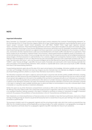 Financial Report 201866
JANUARY - MARCH
Important information
Banco Santander, S.A. (“Santander”) cautions that this financial report contains statements that constitute “forward-looking statements” wi-
thin the meaning of the U.S. Private Securities Litigation Reform Act of 1995. Forward-looking statements may be identified by words such as
“expect”, “project”, “anticipate”, “should”, “intend”, “probability”, “risk”, “VaR”, “RRAC”, “RoRWA”, “TNAV”, “target”, “goal”, “objective”, “estimate”,
“future” and similar expressions. These forward-looking statements are found in various places throughout this report and include, without li-
mitation, statements concerning our future business development and economic performance and our shareholder remuneration policy. While
these forward-looking statements represent our judgment and future expectations concerning the development of our business, a number of
risks, uncertainties and other important factors could cause actual developments and results to differ materially from our expectations. These
factors include, but are not limited to: (1) general market, macro-economic, industry, governmental and regulatory trends; (2) movements in lo-
cal and international securities markets, currency exchange rates and interest rates; (3) competitive pressures; (4) technological developments;
and (5) changes in the financial position or credit worthiness of our customers, obligors and counterparties. Numerous factors, including those
reflected in the Annual Report on Form 20-F filed with the Securities and Exchange Commission of the United States of America (the “SEC”) –
under “Key Information-Risk Factors”- and in the Documento de Registro de Acciones filed with the Spanish Securities Market Commission (the
“CNMV”) –under “Factores de Riesgo”- could affect the future results of Santander and could result in other results deviating materially from
those anticipated in the forward-looking statements. Other unknown or unpredictable factors could cause actual results to differ materially
from those in the forward-looking statements.
Forward-looking statements speak only as of the date of this report and are based on the knowledge, information available and views taken on
such date; such knowledge, information and views may change at any time. Santander does not undertake any obligation to update or revise
any forward-looking statement, whether as a result of new information, future events or otherwise.
The information contained in this report is subject to, and must be read in conjunction with, all other publicly available information, including,
where relevant any fuller disclosure document published by Santander. Any person at any time acquiring securities must do so only on the basis
of such person’s own judgment as to the merits or the suitability of the securities for its purpose and only on such information as is contained in
such public information having taken all such professional or other advice as it considers necessary or appropriate in the circumstances and not
in reliance on the information contained in this report. No investment activity should be undertaken on the basis of the information contained
in this report. In making this report available Santander gives no advice and makes no recommendation to buy, sell or otherwise deal in shares
in Santander or in any other securities or investments whatsoever.
Neither this report nor any of the information contained therein constitutes an offer to sell or the solicitation of an offer to buy any securities.
No offering of securities shall be made in the United States except pursuant to registration under the U.S. Securities Act of 1933, as amended,
or an exemption therefrom. Nothing contained in this report is intended to constitute an invitation or inducement to engage in investment
activity for the purposes of the prohibition on financial promotion in the U.K. Financial Services and Markets Act 2000.
Note: Statements as to historical performance or financial accretion are not intended to mean that future performance, share price or future
earnings (including earnings per share) for any period will necessarily match or exceed those of any prior year. Nothing in this report should be
construed as a profit forecast.
The businesses included in each of our geographic segments and the accounting principles under which their results are presented here may
differ from the included businesses and local applicable accounting principles of our public subsidiaries in such geographies. Accordingly, the
results of operations and trends shown for our geographic segments may differ materially from those of such subsidiaries.
NOTE
 