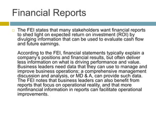 Financial Reports
 The FEI states that many stakeholders want financial reports
to shed light on expected return on investment (ROI) by
divulging information that can be used to evaluate cash flow
and future earnings.
According to the FEI, financial statements typically explain a
company’s positions and financial results, but often deliver
less information on what is driving performance and value.
Business leaders need data that they can use to manage and
improve business operations; a comprehensive management
discussion and analysis, or MD & A, can provide such data.
The FEI notes that business leaders can also benefit from
reports that focus on operational reality, and that more
nonfinancial information in reports can facilitate operational
improvements.
 