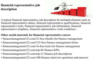 financial representative job 
description 
A typical financial representative job description be included elements such as: 
financial representative duties, financial representative qualifications, financial 
representative traits, financial representative job information, financial 
representative templates, financial representative work conditions… 
Other useful materials for financial representative career: 
• financemanagement123.com/23-free-ebooks-for-finance-management 
• financemanagement123.com/215-free-finance-management-forms 
• financemanagement123.com/16-free-tools-for-finance-management 
• financemanagement123.com/top-84-finance-KPIs 
• financemanagement123.com/top-21-finance-job-descriptions 
• financemanagement123.com/100-finance-interview-questions-and-answers 
 
