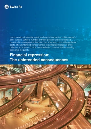 Unconventional monetary policies help to finance the public sector’s
debt burden. While a number of these policies were crucial and
beneficial to managing the financial crisis, they also come with significant
costs. The unintended consequences include potential asset price
bubbles, an impaired credit intermediation channel and increasing
economic inequality.
Financial repression:
The unintended consequences
 