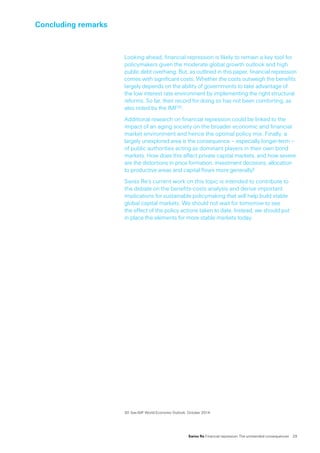 Swiss Re Financial repression: The unintended consequences  29
Concluding remarks
30	See IMF World Economic Outlook, October 2014.
Looking ahead, financial repression is likely to remain a key tool for
policymakers given the moderate global growth outlook and high
public debt overhang. But, as outlined in this paper, financial repression
comes with significant costs. Whether the costs outweigh the benefits
largely depends on the ability of governments to take advantage of
the low interest rate environment by implementing the right structural
reforms. So far, their record for doing so has not been comforting, as
also noted by the IMF30.
Additional research on financial repression could be linked to the
impact of an aging society on the broader economic and financial
market environment and hence the optimal policy mix. Finally, a
largely unexplored area is the consequence – especially longer-term –
of public authorities acting as dominant players in their own bond
markets. How does this affect private capital markets, and how severe
are the distortions in price formation, investment decisions, allocation
to productive areas and capital flows more generally?
Swiss Re’s current work on this topic is intended to contribute to
the debate on the benefits-costs analysis and derive important
implications for sustainable policymaking that will help build stable
global capital markets. We should not wait for tomorrow to see
the effect of the policy actions taken to date. Instead, we should put
in place the elements for more stable markets today.
 