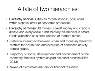 A tale of two hierarchies 
•Hierarchy of cities: Cities as “organisations”, positioned within a spatial order of economic production. 
•Hierarchy of money: All money is credit money and credit is always and everywhere fundamentally hierarchical in nature. Credit allocation as a core function of modern states. 
Historical interaction between urban and monetary hierarchy matters for distribution and evolution of economic activity across space. 
Trajectory of spatial development and advancement of the monetary-financial system as joint historical process (Bieri 2013). 
Nexus of hierarchies matters for financial resilience. 
 
